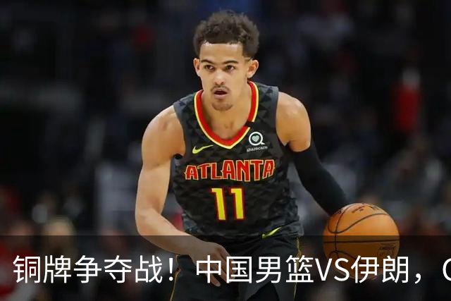 铜牌争夺战！中国男篮VS伊朗，CCTV5直播